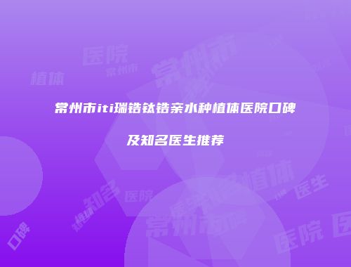 常州市iti瑞锆钛锆亲水种植体医院口碑及知名医生推荐