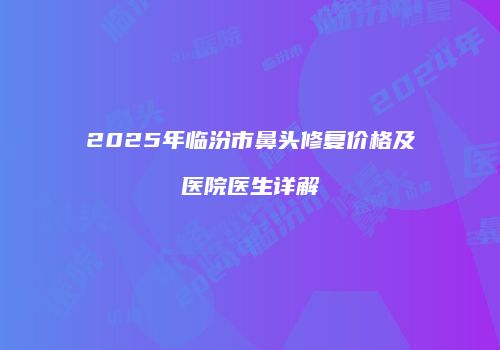 2025年临汾市鼻头修复价格及医院医生详解
