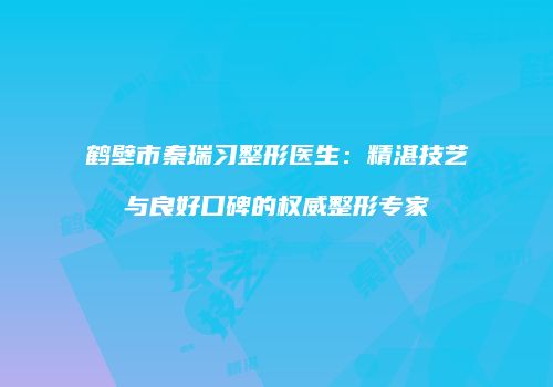 鹤壁市秦瑞习整形医生：精湛技艺与良好口碑的权威整形专家