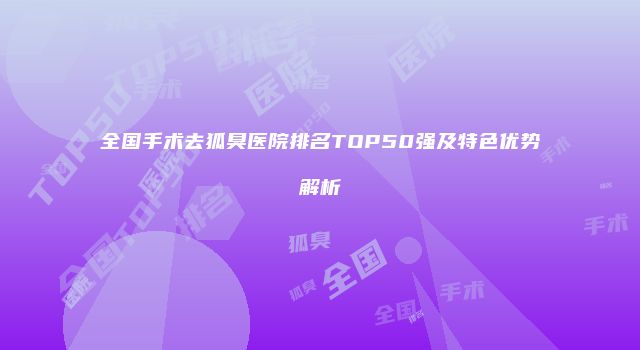 全国手术去狐臭医院排名TOP50强及特色优势解析