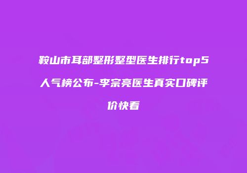 鞍山市耳部整形整型医生排行top5人气榜公布-李宗亮医生真实口碑评价快看