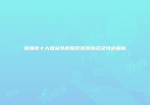 抚顺市十大耳朵外廓整形医院排名及特色解析