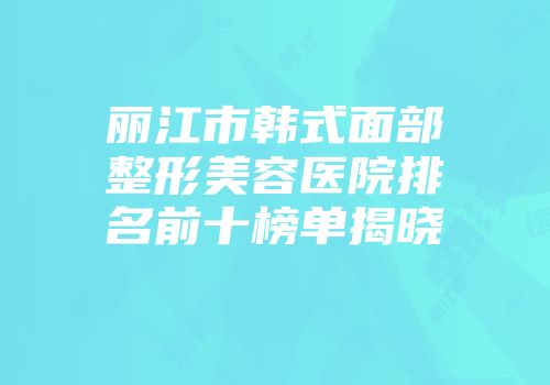 丽江市韩式面部整形美容医院排名前十榜单揭晓