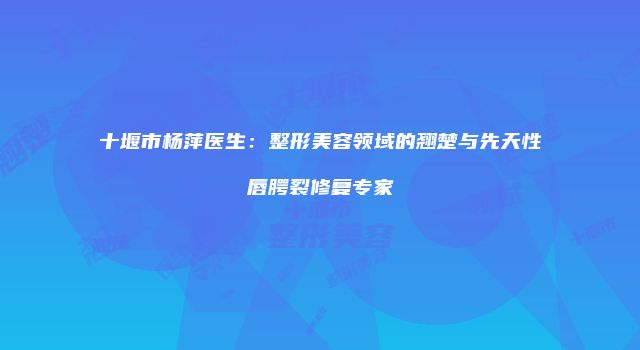 十堰市杨萍医生：整形美容领域的翘楚与先天性唇腭裂修复专家