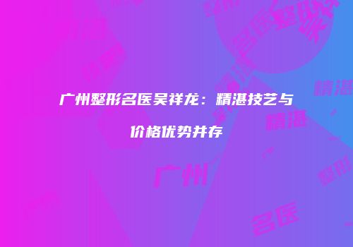 广州整形名医吴祥龙：精湛技艺与价格优势并存