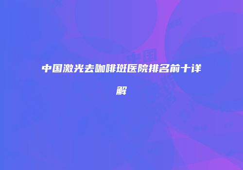 中国激光去咖啡斑医院排名前十详解