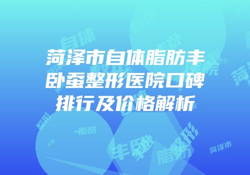 菏泽市自体脂肪丰卧蚕整形医院口碑排行及价格解析
