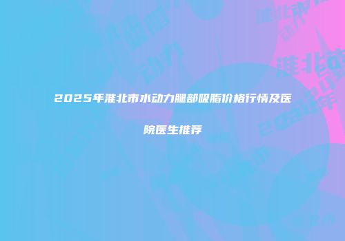 2025年淮北市水动力腿部吸脂价格行情及医院医生推荐