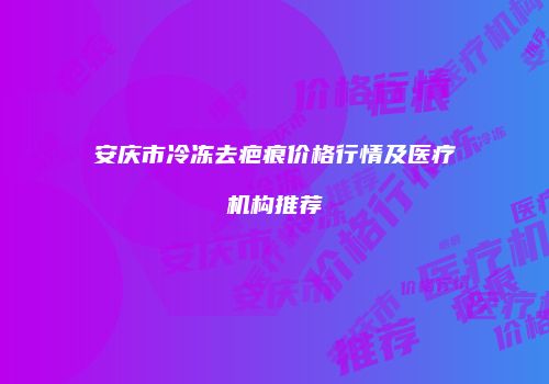 安庆市冷冻去疤痕价格行情及医疗机构推荐