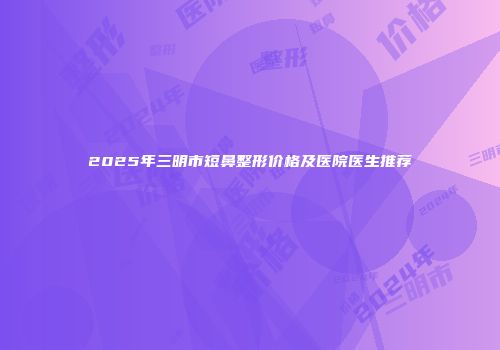 2025年三明市短鼻整形价格及医院医生推荐