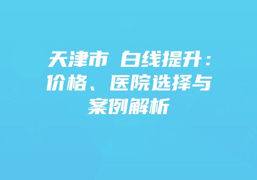 天津市疍白线提升：价格、医院选择与案例解析