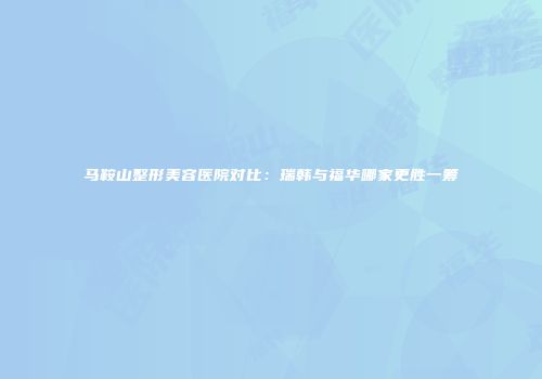 马鞍山整形美容医院对比：瑞韩与福华哪家更胜一筹