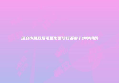 淮安市精致眉毛整形医院排名前十榜单揭晓