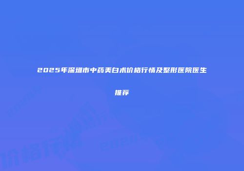2025年深圳市中药美白术价格行情及整形医院医生推荐