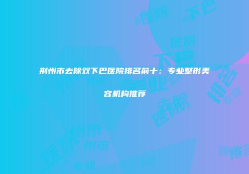 荆州市去除双下巴医院排名前十：专业整形美容机构推荐