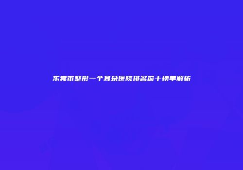 东莞市整形一个耳朵医院排名前十榜单解析
