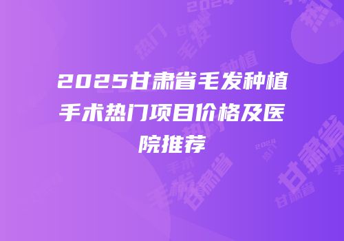 2025甘肃省毛发种植手术热门项目价格及医院推荐