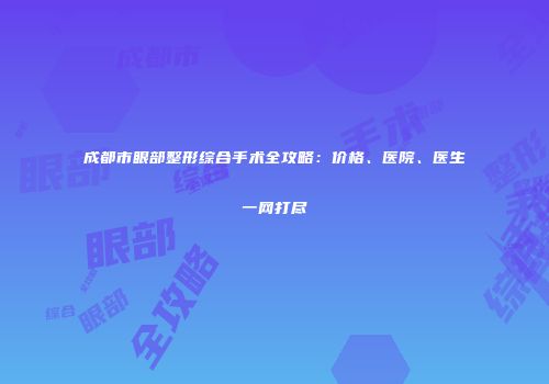 成都市眼部整形综合手术全攻略：价格、医院、医生一网打尽