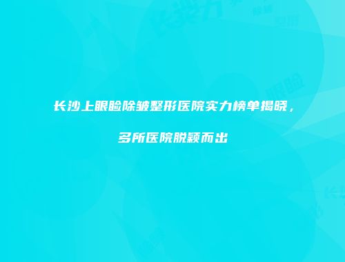 长沙上眼睑除皱整形医院实力榜单揭晓，多所医院脱颖而出