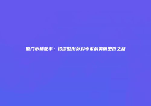 厦门市杨菘宇：资深整形外科专家的美丽塑形之路