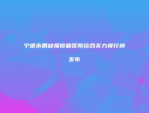 宁德市唇缺损修复医院综合实力排行榜发布