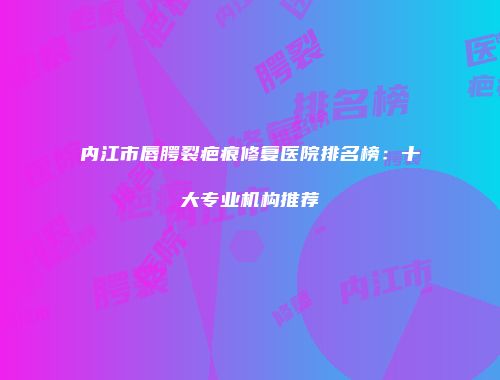 内江市唇腭裂疤痕修复医院排名榜：十大专业机构推荐
