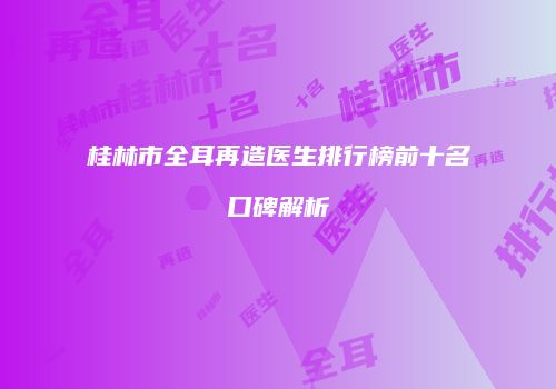 桂林市全耳再造医生排行榜前十名口碑解析