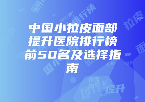 中国小拉皮面部提升医院排行榜前50名及选择指南