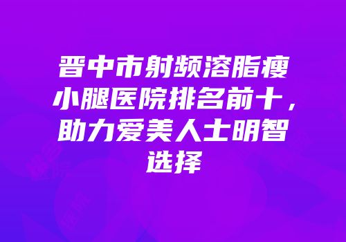 晋中市射频溶脂瘦小腿医院排名前十，助力爱美人士明智选择