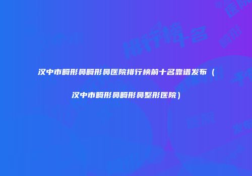 汉中市畸形鼻畸形鼻医院排行榜前十名靠谱发布（汉中市畸形鼻畸形鼻整形医院）