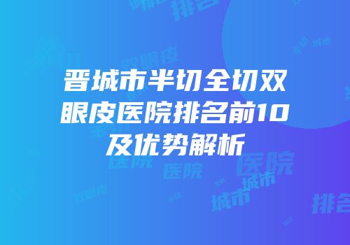 晋城市半切全切双眼皮医院排名前10及优势解析