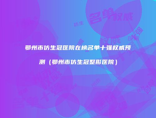鄂州市仿生冠医院在榜名单十强权威预测（鄂州市仿生冠整形医院）