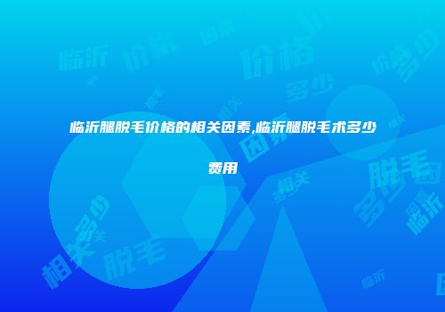 临沂腿脱毛价格的相关因素,临沂腿脱毛术多少费用