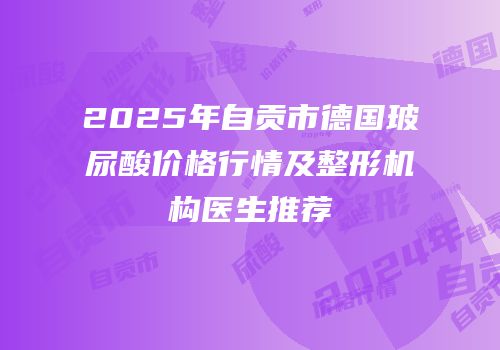 2025年自贡市德国玻尿酸价格行情及整形机构医生推荐