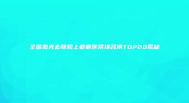 全国激光去除脸上疤痕医院排名榜TOP20揭秘