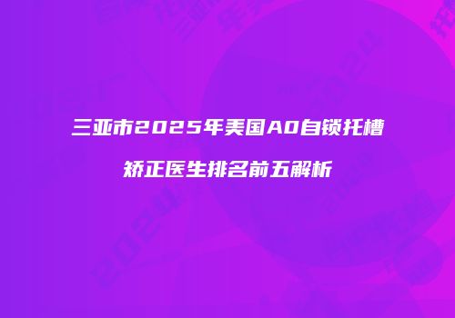 三亚市2025年美国A0自锁托槽矫正医生排名前五解析
