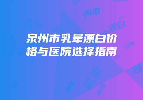 泉州市乳晕漂白价格与医院选择指南