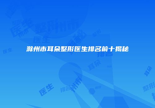滁州市耳朵整形医生排名前十揭秘
