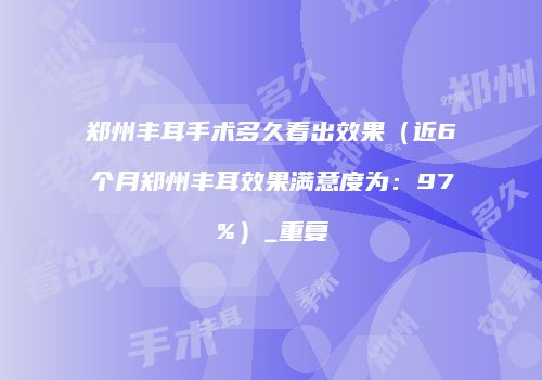 郑州丰耳手术多久看出效果（近6个月郑州丰耳效果满意度为：97%）_重复