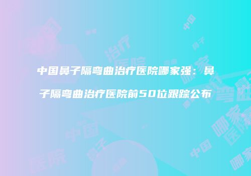 中国鼻子隔弯曲治疗医院哪家强：鼻子隔弯曲治疗医院前50位跟踪公布