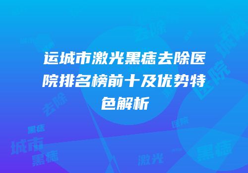 运城市激光黑痣去除医院排名榜前十及优势特色解析