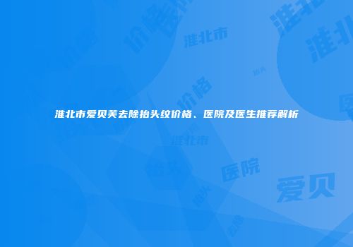 淮北市爱贝芙去除抬头纹价格、医院及医生推荐解析
