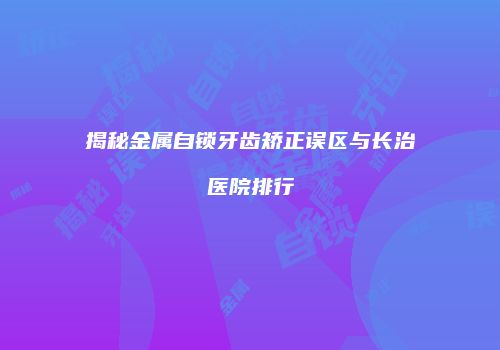 揭秘金属自锁牙齿矫正误区与长治医院排行
