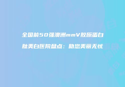 全国前50强澳洲mmV胶原蛋白肽美白医院盘点：助您美丽无忧