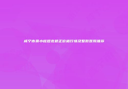 咸宁市鼻小柱短宽矫正价格行情及整形医院推荐