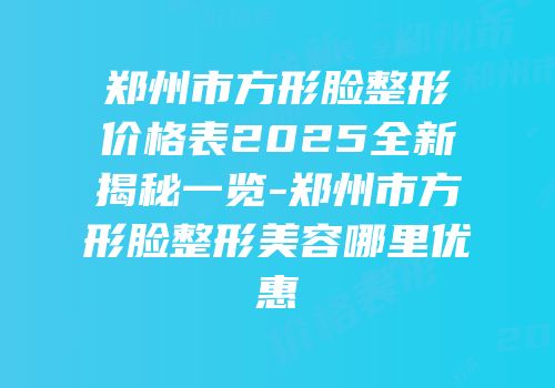 郑州市方形脸整形价格表2025全新揭秘一览-郑州市方形脸整形美容哪里优惠