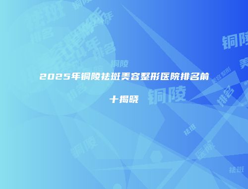 2025年铜陵祛斑美容整形医院排名前十揭晓