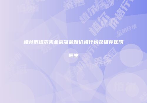桂林市植尔美全瓷冠最新价格行情及推荐医院医生