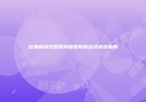 甘肃省隐性唇裂修复医院排名及挑选指南