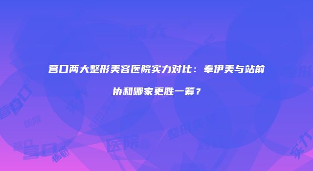 营口两大整形美容医院实力对比：奉伊美与站前协和哪家更胜一筹？